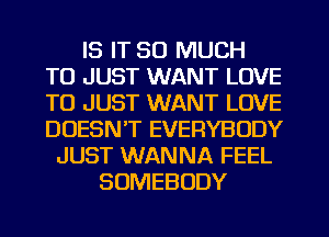 IS IT SO MUCH
TO JUST WANT LOVE
TO JUST WANT LOVE
DOESN'T EVERYBODY

JUST WANNA FEEL
SOMEBODY