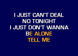 I JUST CAN'T DEAL
NO TONIGHT
I JUST DON'T WANNA

BE ALONE
TELL ME