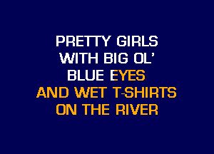 PRE'ITY GIRLS
WITH BIG OL'
BLUE EYES

AND WET TSHIRTS
ON THE RIVER