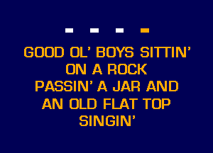 GOOD OL' BOYS SI'ITIN'
ON A ROCK
PASSIN' A JAR AND
AN OLD FLAT TOP
SINGIN'