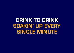 DRINK T0 DRINK
SOAKIM UP EVERY

SINGLE MINUTE
