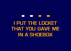 I PUT THE LOCKET

THAT YOU GAVE ME
IN A SHUEBOX