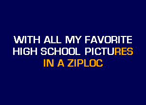 WITH ALL MY FAVORITE
HIGH SCHOOL PICTURES
IN A ZIPLUC