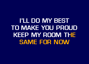 I'LL DU MY BEST
TO MAKE YOU PROUD
KEEP MY ROOM THE

SAME FOR NOW