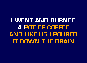 I WENT AND BURNED
A POT OF COFFEE
AND LIKE US I POURED
IT DOWN THE DRAIN