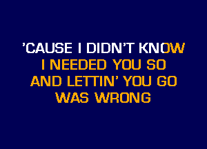 'CAUSE I DIDN'T KNOW
I NEEDED YOU 50
AND LE'ITIN' YOU GO
WAS WRONG