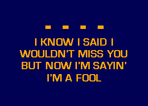 I KNOW I SAID I

WOULDN'T MISS YOU
BUT NOW I'M SAYIN'

I'M A FOOL