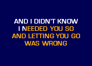 AND I DIDN'T KNOW
I NEEDED YOU 30
AND LETTING YOU GO
WAS WRONG