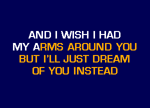 AND I WISH I HAD
MY ARMS AROUND YOU
BUT I'LL JUST DREAM
OF YOU INSTEAD