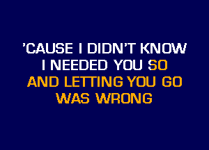 'CAUSE I DIDN'T KNOW
I NEEDED YOU 50
AND LETTING YOU GO
WAS WRONG