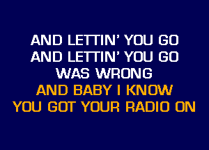 AND LE'ITIN' YOU GO
AND LE'ITIN' YOU GO
WAS WRONG
AND BABY I KNOW
YOU GOT YOUR RADIO ON