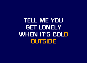 TELL ME YOU
GET LONELY

WHEN IT'S COLD
OUTSI DE