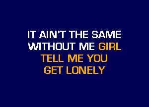 IT AIN'T THE SAME
WITHOUT ME GIRL

TELL ME YOU
GET LONELY