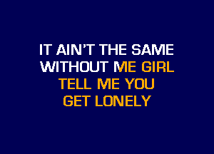 IT AIN'T THE SAME
WITHOUT ME GIRL

TELL ME YOU
GET LONELY