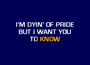 PM DYIN' OF PRIDE
BUT I WANT YOU

TO KN 0W