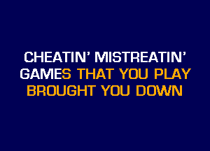 CHEATIN' MISTREATIN'
GAMES THAT YOU PLAY
BROUGHT YOU DOWN