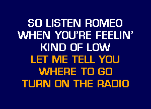 50 LISTEN ROMEO
WHEN YOU'RE FEELIN'
KIND OF LOW
LET ME TELL YOU
WHERE TO GO
TURN ON THE RADIO