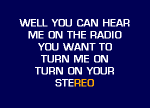 WELL YOU CAN HEAR
ME ON THE RADIO
YOU WANT TO
TURN ME ON
TURN ON YOUR
STEREO