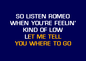 50 LISTEN ROMEO
WHEN YOU'RE FEELIN'
KIND OF LOW
LET ME TELL
YOU WHERE TO GO
