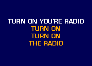 TURN ON YOURE RADIO
TURN ON

TURN ON
THE RADIO