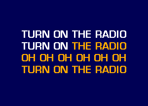 TURN ON THE RADIO
TURN ON THE RADIO
OH OH OH OH OH OH
TURN ON THE RADIO