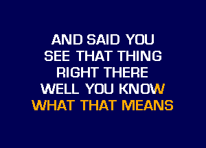 AND SAID YOU
SEE THAT THING
RIGHT THERE
WELL YOU KNOW
WHAT THAT MEANS