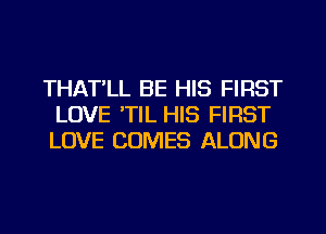 THATLL BE HIS FIRST
LOVE 'TIL HIS FIRST
LOVE COMES ALONG