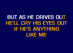 BUT AS HE DRIVES OUT
HE'LL CRY HIS EYES OUT
IF HE'S ANYTHING
LIKE ME