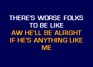 THERE'S WORSE FOLKS
TO BE LIKE
AW HE'LL BE ALRIGHT
IF HE'S ANYTHING LIKE
ME