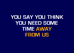YOU SAY YOU THINK
YOU NEED SOME

TIME AWAY
FROM US
