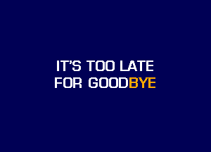 IT'S TOO LATE

FUR GOODBYE