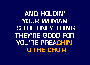 AND HOLDIN'
YOUR WOMAN
IS THE ONLY THING
THEYRE GOOD FOR
YOU'RE PREACHIN'
TO THE CHOIR

g