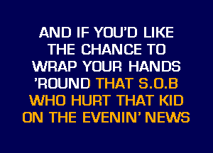 AND IF YOU'D LIKE
THE CHANCE TO
WRAP YOUR HANDS
'ROUND THAT 5.0.3
WHO HURT THAT KID
ON THE EVENIN' NEWS