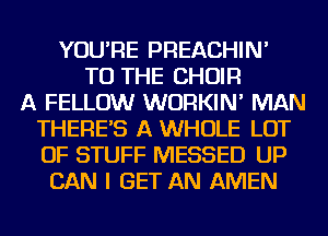 YOU'RE PREACHIN'
TO THE CHOIR
A FELLOW WURKIN' MAN
THERE'S A WHOLE LOT
OF STUFF MESSED UP
CAN I GET AN AMEN