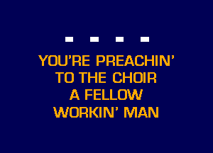 YOURE PREACHIN'

TO THE CHOIR
A FELLOW

WORKIN' MAN
