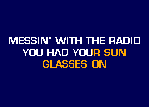 MESSIN' WITH THE RADIO
YOU HAD YOUR SUN
GLASSES ON