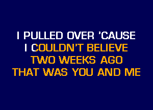 I PULLED OVER 'CAUSE
I COULDN'T BELIEVE
TWO WEEKS AGO
THAT WAS YOU AND ME