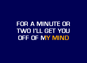 FOR A MINUTE OR
1W0 I'LL GET YOU

OFF OF MY MIND