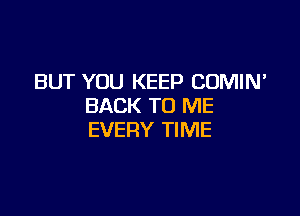 BUT YOU KEEP COMIN'
BACK TO ME

EVERY TIME