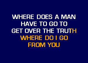 WHERE DOES A MAN
HAVE TO GO TO
GET OVER THE TRUTH
WHERE DO I GO
FROM YOU