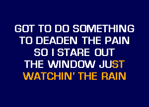 GOT TO DO SOMETHING
TO DEADEN THE PAIN
SO I STARE OUT
THE WINDOW JUST
WATCHIN' THE RAIN