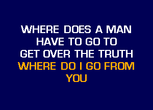 WHERE DOES A MAN
HAVE TO GO TO
GET OVER THE TRUTH
WHERE DO I GO FROM
YOU