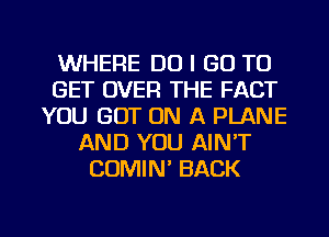 WHERE DO I GO TO
GET OVER THE FACT
YOU GOT ON A PLANE
AND YOU AIN'T
COMIN' BACK

g