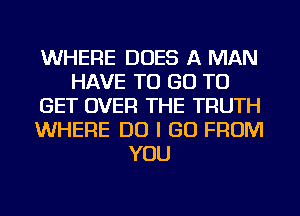 WHERE DOES A MAN
HAVE TO GO TO
GET OVER THE TRUTH
WHERE DO I GO FROM
YOU