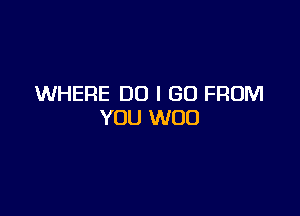 WHERE DO I GO FROM

YOU WOO