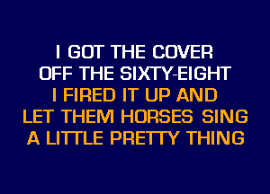 I GOT THE COVER
OFF THE SIXTY-EIGHT
I FIRED IT UP AND
LET THEM HORSES SING
A LITTLE PRE'ITY THING