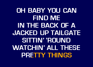 OH BABY YOU CAN
FIND ME
IN THE BACK OF A
JACKED UP TAILGATE
SI'ITIN' 'ROUND
WATCHIN' ALL THESE
PRE'ITY THINGS