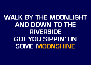 WALK BY THE MOONLIGHT
AND DOWN TO THE
RIVERSIDE
GOT YOU SIPPIN' ON
SOME MOUNSHINE