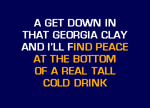 A GET DOWN IN
THAT GEORGIA CLAY
AND I'LL FIND PEACE

AT THE BOTTOM

OF A REAL TALL

COLD DRINK