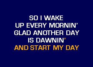 SO I WAKE
UP EVERY MORNIN'
GLAD ANOTHER DAY
IS DAWNIN'
AND START MY DAY

g